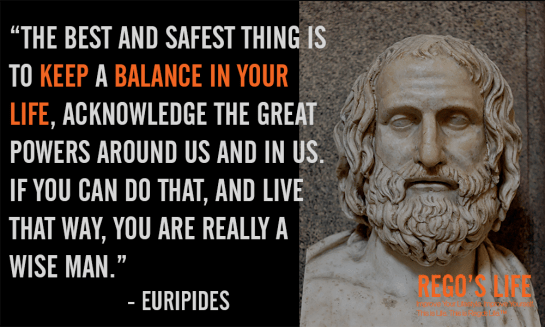 Musings Episode 70 Balance, Rego's Life Musings Episode 70 Balance, Musings Episode 70 Balance Rego's Life, Rego's Life, Episodic Musings of a Quintessential Entrepreneur, balance, balance in life, how to balance your life, introspection, thoughts, life, chuck it in the fuck it bucket and move on, keep calm and carry on, dealing with life, self-improvement, thoughts of a quintessential writer, the best and safest thing is to keep a balance in your life euripides rego's life balance quotes