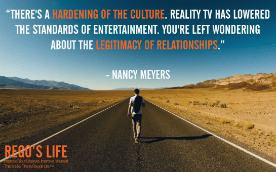 There's a hardening of the culture reality tv has lowered the standards of entertainment you're left wondering about the legitimacy of relationships nancy meyers, nancy meyers, nancy meyers quotes, rego's life quotes, Musings Episode 75 Relationships, Rego's Life Musings Episode 75 Relationships, Musings Episode 75 Relationships Rego's Life, Rego's Life, regoslife, relationships, friendships, romantic relationships, family relationships, business relationships, quality relationships, episodic musings of a quintessential entrepreneur, episodic musings, relationship quotes, friendship quotes, romantic relationship quotes, family quotes, life, food for thought, teamwork, time, time is an investment, sundays