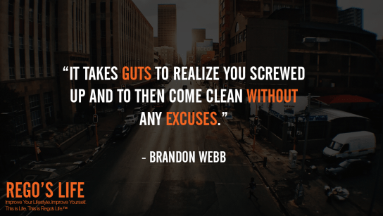 It takes guts to realize you screwed up and to then come clean without any excuses Brandon Webb, Rego's Life quotes, Brandon Webb quotes, Brandon Webb, Quote Wednesdays, Rego's Life, Rego's Life Quote Wednesdays, Quote Wednesdays Rego's Life, Guts Over Fear, Rego's Life, Musings, episodic musings of a quintessential entrepreneur, quintessential entrepreneur, just do it, overcome fear, how to overcome fear, fearless, have some guts, guts over fear, life, admit your mistakes, how to admit your mistakes, show some guts, mistakes, move on