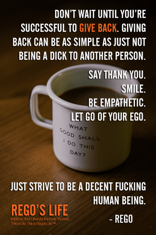 Don't wait until you're successful to give back Giving back can be as simple as just not being a dick to another person Say thank you Smile Be empathetic Let go of your ego Just strive to be a decent fucking human being Rego, Rego quotes, give back quotes, giving back quotes, Rego's Life quotes, Quote Wednesdays, Quote Wednesdays Rego's Life, Rego's Life Quote Wednesdays, Give Back Rego's Life, Rego's Life, give back, how to give back, entrepreneur, weekend, work life balance, success, life, employee, employer, job, selfish, collaboration, cooperation, the philadelphia story, give value, value, real talk, worth, truth, give back quotes, value quotes