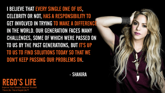 I believe that every single one of us celebrity or not has a responsibility to get involved in trying to make a difference in the world Our generation faces many challenges some of which were passed on to us by the past generations but it's up to us to find solutions today so that we don't keep passing our problems on Shakira, problems quotes, Shakira quotes, Rego's Life quotes, Shakira, Quote Wednesdays, Rego's Life Quote Wednesdays, Quote Wednesdays Rego's Life, happy hump day, midweek motivation, wednesdays, life quotes, social responsibility quotes, hump day, episodic musings, episodic musings of a quintessential entrepreneur, superficial problems, blowing things out of proportion, how to find happiness, stop seeking happiness, you're not happy because of you, superficial, first world problems, 1st world problems, comfort zones, disadvantages of convenience, disadvantage of comfort zones, are comfort zones bad for you, food for thought, lifestyle