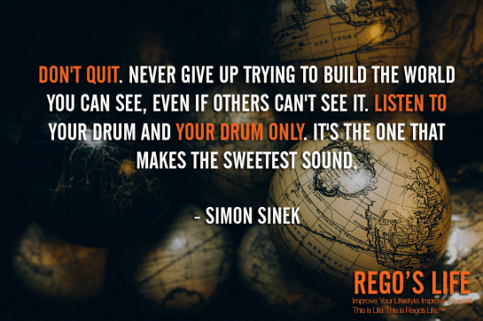 Don't quit Never give up trying to build the world you can see even if others can't see it Listen to your drum and your drum only It's the one that makes the sweetest sound Simon Sinek, don't quit quotes, Rego's Life quotes, Simon Sinek quotes, Simon Sinek, Musings Episode 91 Rest But Don't Quit, Rego's Life Musings Episode 91 Rest But Don't Quit, Musings Episode 91 Rest But Don't Quit Rego's Life, Rego's Life, regos life, regoslife, musings, episodic musings of a quintessential entrepreneur, rest if you must but don't you quit, rest if you must but don't you quit quote, go after what you want, you don't stop when you're tired you stop when you're done, don't finish when you're tired finish when you're done, how to accomplish your goals, how to set goals, never quit quotes, everyone gets tired, work-life balance